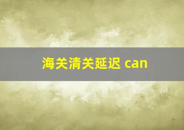 海关清关延迟 can